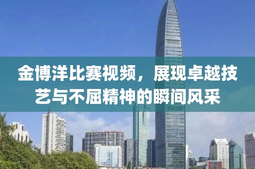 金博洋比赛视频，展现卓越技艺与不屈精神的瞬间风采
