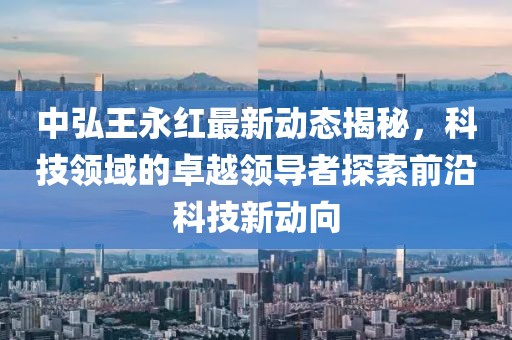 中弘王永红最新动态揭秘，科技领域的卓越领导者探索前沿科技新动向
