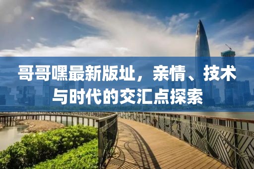 哥哥嘿最新版址，亲情、技术与时代的交汇点探索