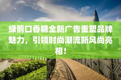 绿箭口香糖全新广告重塑品牌魅力，引领时尚潮流新风尚亮相！