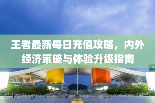 王者最新每日充值攻略，内外经济策略与体验升级指南