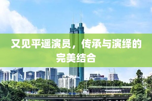 又见平遥演员，传承与演绎的完美结合