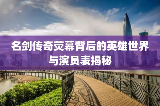 名剑传奇荧幕背后的英雄世界与演员表揭秘