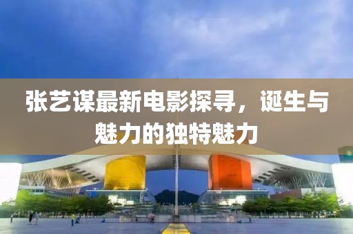 张艺谋最新电影探寻，诞生与魅力的独特魅力