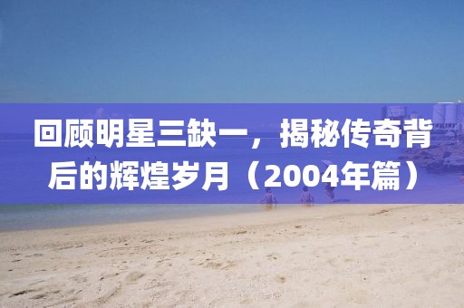 回顾明星三缺一，揭秘传奇背后的辉煌岁月（2004年篇）