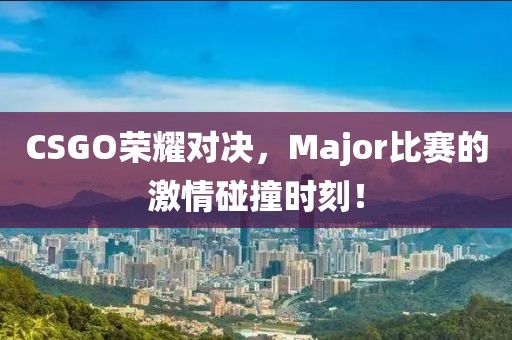 CSGO荣耀对决，Major比赛的激情碰撞时刻！