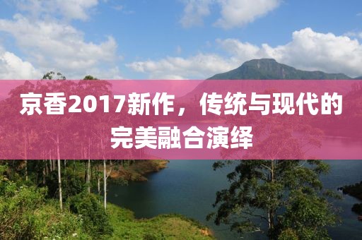 京香2017新作，传统与现代的完美融合演绎