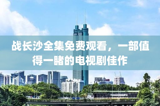 战长沙全集免费观看，一部值得一睹的电视剧佳作