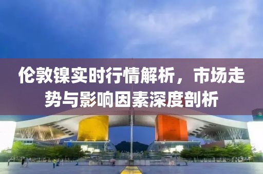 伦敦镍实时行情解析，市场走势与影响因素深度剖析