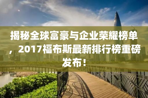 揭秘全球富豪与企业荣耀榜单，2017福布斯最新排行榜重磅发布！