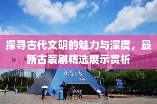 探寻古代文明的魅力与深度，最新古装剧精选展示赏析