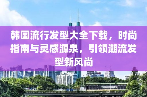 韩国流行发型大全下载，时尚指南与灵感源泉，引领潮流发型新风尚