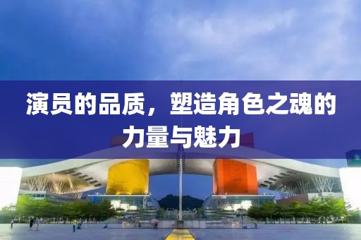 演员的品质，塑造角色之魂的力量与魅力