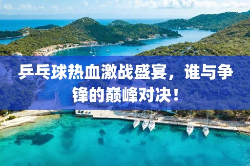乒乓球热血激战盛宴，谁与争锋的巅峰对决！