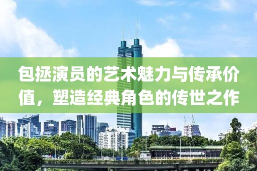 包拯演员的艺术魅力与传承价值，塑造经典角色的传世之作
