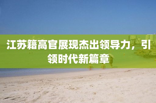 江苏籍高官展现杰出领导力，引领时代新篇章