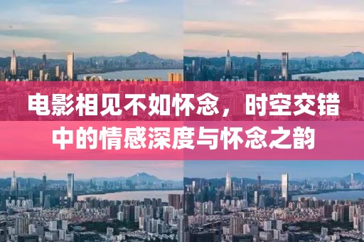 电影相见不如怀念，时空交错中的情感深度与怀念之韵