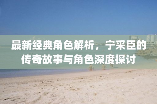 最新经典角色解析，宁采臣的传奇故事与角色深度探讨