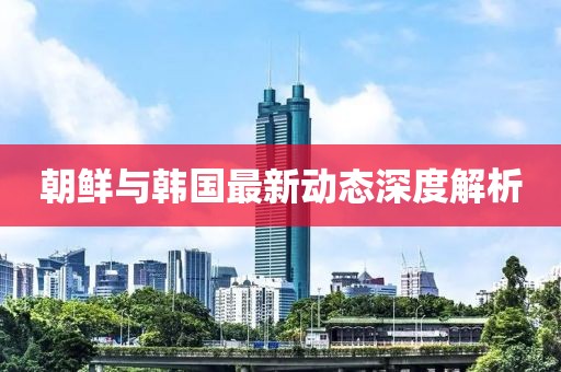 朝鲜与韩国最新动态深度解析