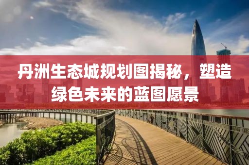 丹洲生态城规划图揭秘，塑造绿色未来的蓝图愿景