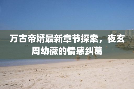 万古帝婿最新章节探索，夜玄周幼薇的情感纠葛