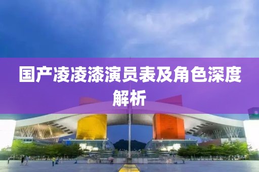 国产凌凌漆演员表及角色深度解析