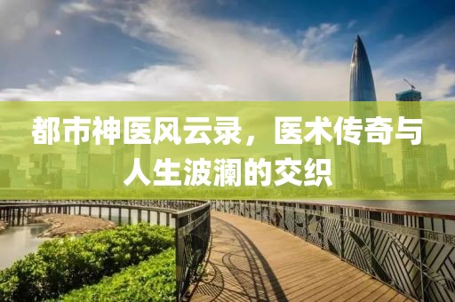 都市神医风云录，医术传奇与人生波澜的交织