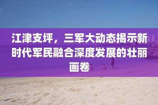 江津支坪，三军大动态揭示新时代军民融合深度发展的壮丽画卷