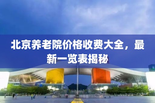北京养老院价格收费大全，最新一览表揭秘