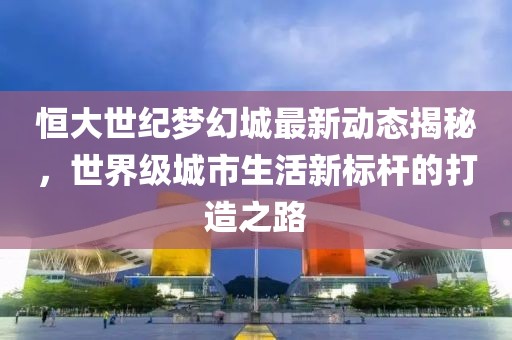 恒大世纪梦幻城最新动态揭秘，世界级城市生活新标杆的打造之路