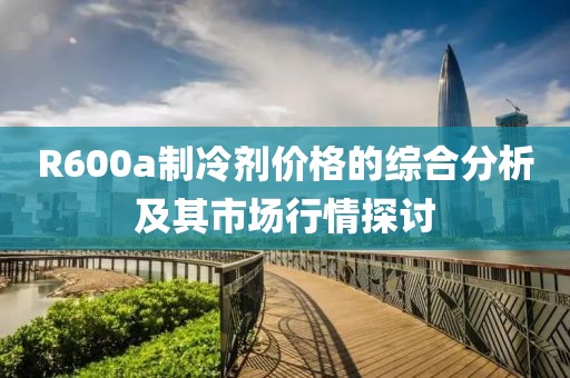 R600a制冷剂价格的综合分析及其市场行情探讨