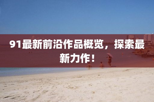 91最新前沿作品概览，探索最新力作！