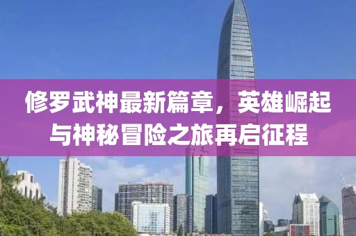 修罗武神最新篇章，英雄崛起与神秘冒险之旅再启征程
