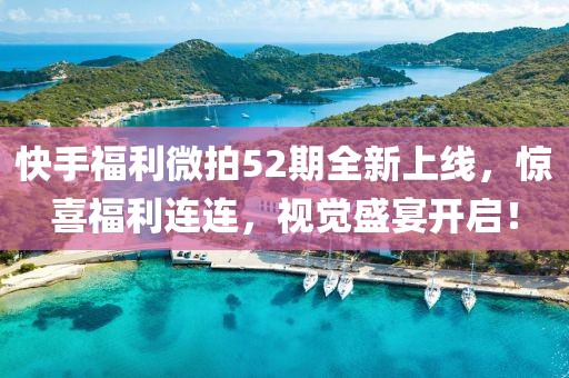 快手福利微拍52期全新上线，惊喜福利连连，视觉盛宴开启！