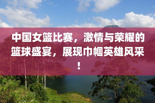 中国女篮比赛，激情与荣耀的篮球盛宴，展现巾帼英雄风采！