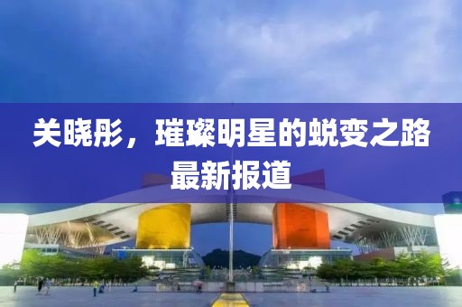 关晓彤，璀璨明星的蜕变之路最新报道