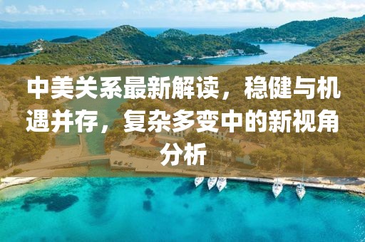 中美关系最新解读，稳健与机遇并存，复杂多变中的新视角分析