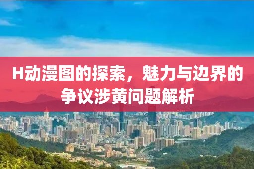 H动漫图的探索，魅力与边界的争议涉黄问题解析