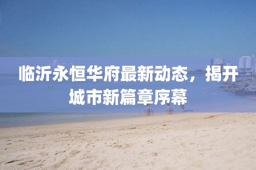 临沂永恒华府最新动态，揭开城市新篇章序幕