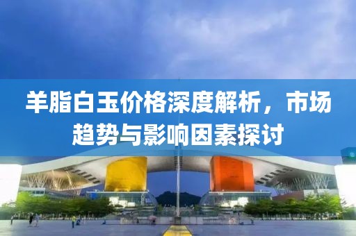 羊脂白玉价格深度解析，市场趋势与影响因素探讨