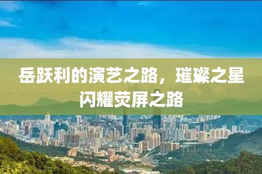 岳跃利的演艺之路，璀璨之星闪耀荧屏之路