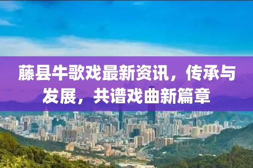藤县牛歌戏最新资讯，传承与发展，共谱戏曲新篇章