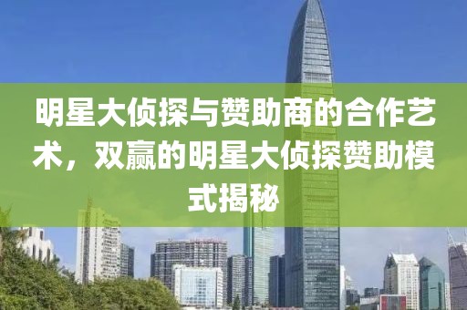 明星大侦探与赞助商的合作艺术，双赢的明星大侦探赞助模式揭秘