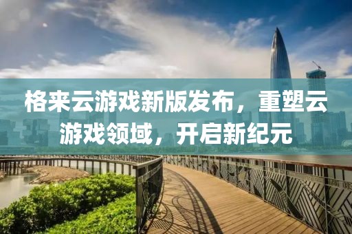 格来云游戏新版发布，重塑云游戏领域，开启新纪元