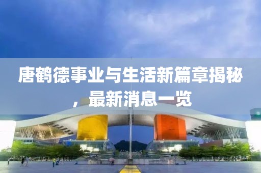唐鹤德事业与生活新篇章揭秘，最新消息一览