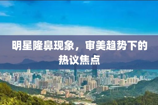 明星隆鼻现象，审美趋势下的热议焦点