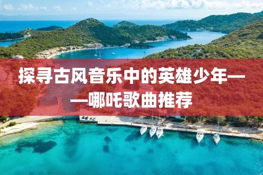 探寻古风音乐中的英雄少年——哪吒歌曲推荐