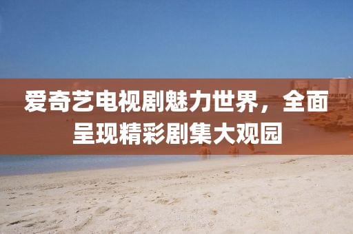爱奇艺电视剧魅力世界，全面呈现精彩剧集大观园