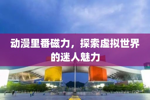 动漫里番磁力，探索虚拟世界的迷人魅力