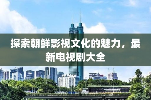 探索朝鲜影视文化的魅力，最新电视剧大全